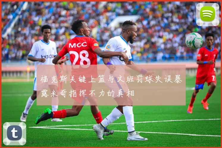 福克斯关键上篮与文班罚球失误暴露米奇指挥不力的真相