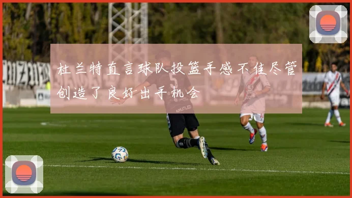 杜兰特直言球队投篮手感不佳尽管创造了良好出手机会