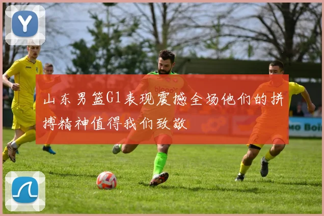 山东男篮G1表现震撼全场他们的拼搏精神值得我们致敬