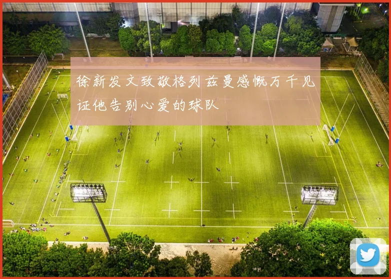 徐新发文致敬格列兹曼感慨万千见证他告别心爱的球队