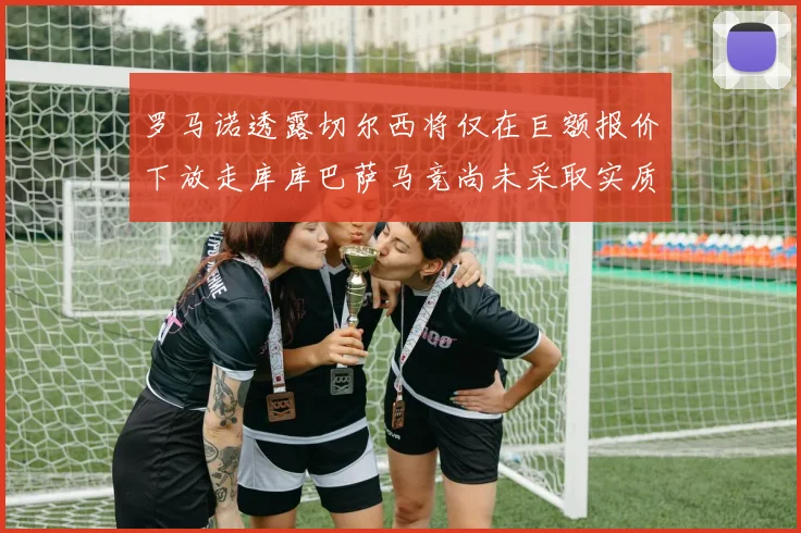 罗马诺透露切尔西将仅在巨额报价下放走库库巴萨马竞尚未采取实质行动
