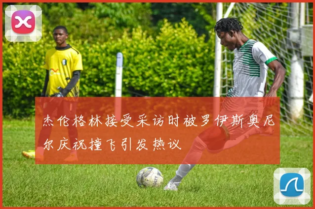 杰伦格林接受采访时被罗伊斯奥尼尔庆祝撞飞引发热议