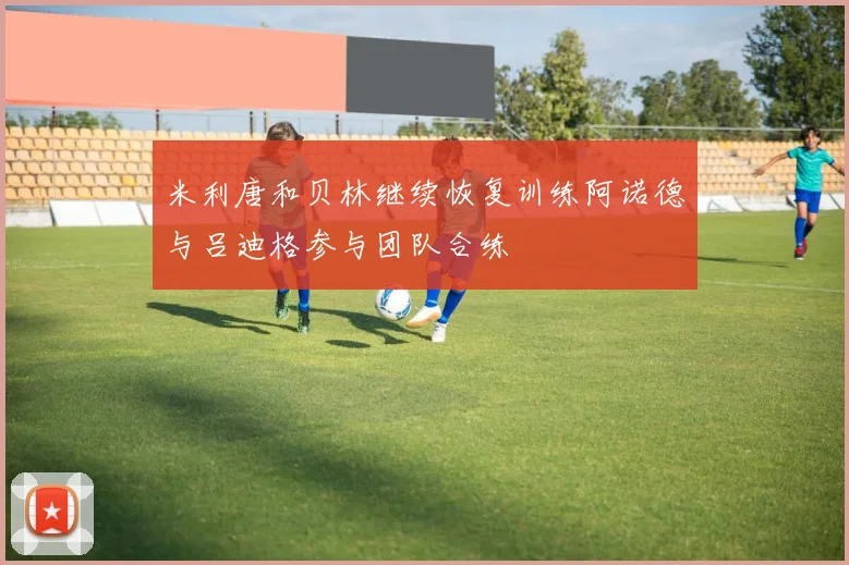 米利唐和贝林继续恢复训练阿诺德与吕迪格参与团队合练