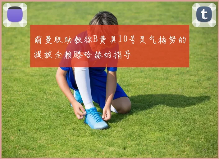 前曼联助教称B费具10号灵气梅努的提拔全赖滕哈赫的指导