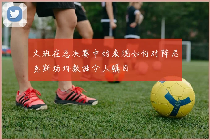 文班在总决赛中的表现如何对阵尼克斯场均数据令人瞩目