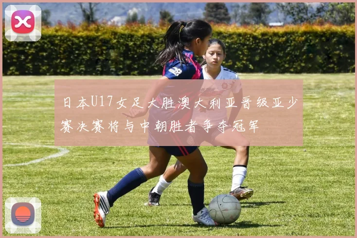 日本U17女足大胜澳大利亚晋级亚少赛决赛将与中朝胜者争夺冠军