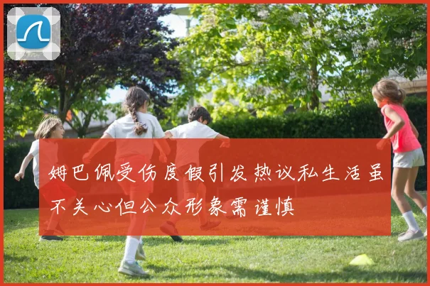 姆巴佩受伤度假引发热议私生活虽不关心但公众形象需谨慎