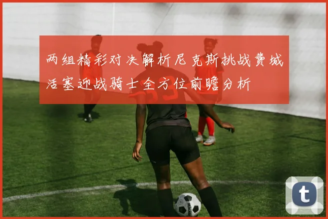两组精彩对决解析尼克斯挑战费城活塞迎战骑士全方位前瞻分析