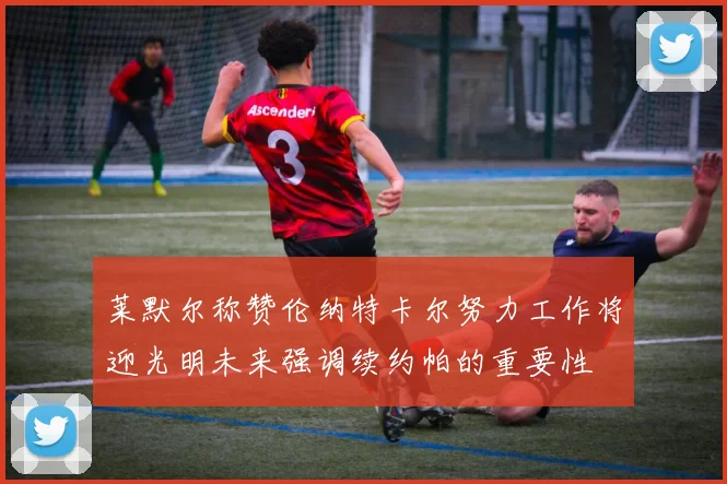 莱默尔称赞伦纳特卡尔努力工作将迎光明未来强调续约帕的重要性