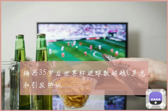 梅西35岁后世界杯进球数超越C罗总和引发热议