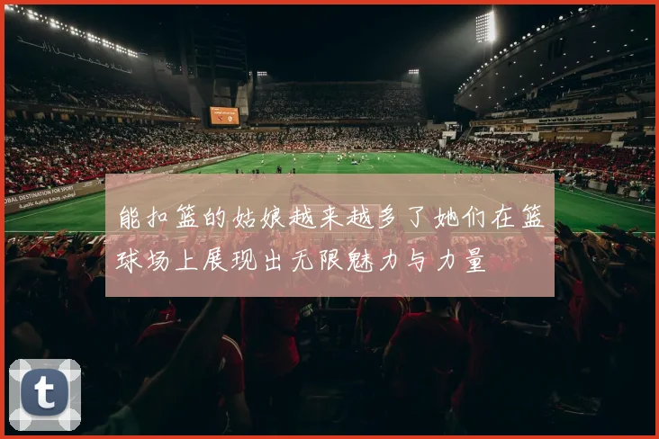 能扣篮的姑娘越来越多了她们在篮球场上展现出无限魅力与力量