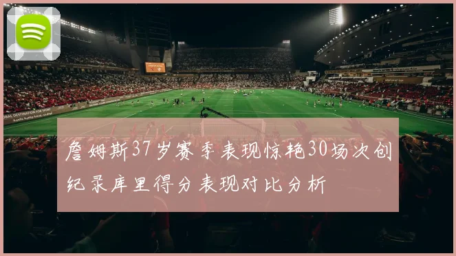 詹姆斯37岁赛季表现惊艳30场次创纪录库里得分表现对比分析