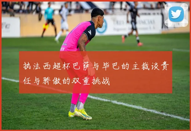 执法西超杯巴萨与毕巴的主裁谈责任与骄傲的双重挑战